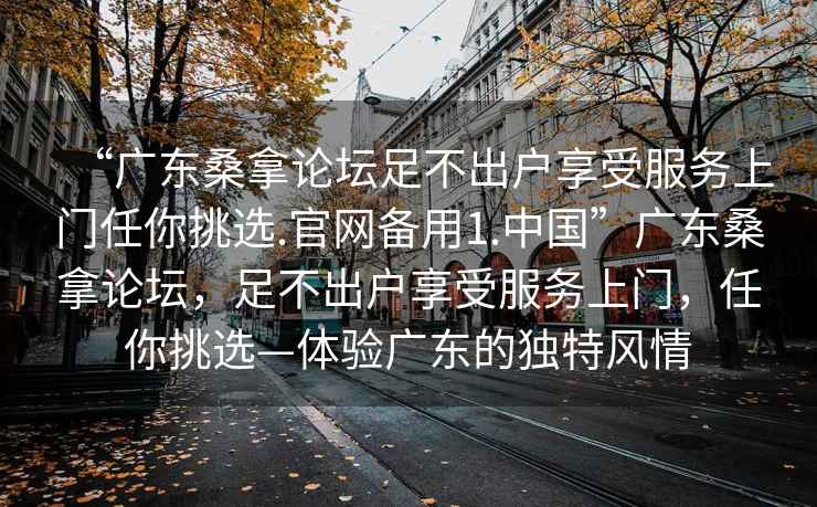 “廣東桑拿論壇足不出戶享受服務(wù)上門任你挑選.官網(wǎng)備用1.中國”廣東桑拿論壇，足不出戶享受服務(wù)上門，任你挑選—體驗廣東的獨特風情