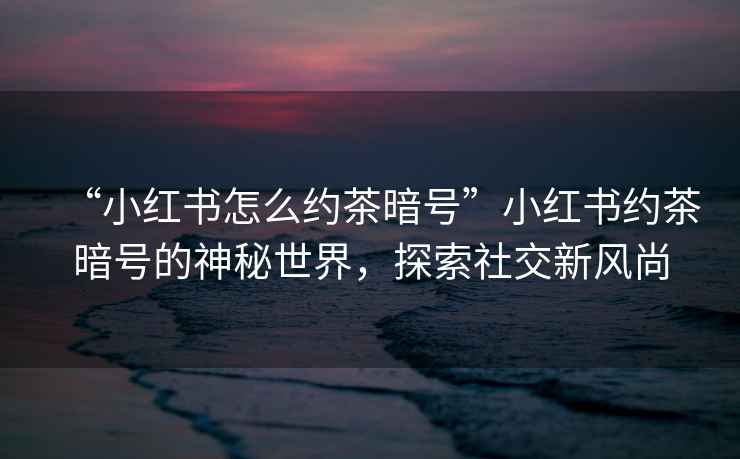 “小紅書怎么約茶暗號(hào)”小紅書約茶暗號(hào)的神秘世界，探索社交新風(fēng)尚