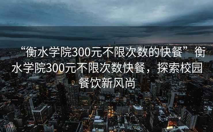 “衡水學(xué)院300元不限次數(shù)的快餐”衡水學(xué)院300元不限次數(shù)快餐，探索校園餐飲新風(fēng)尚
