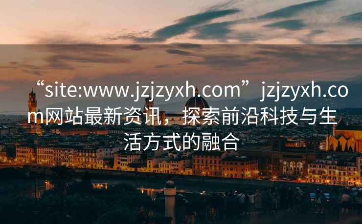 “site:www.jzjzyxh.com”jzjzyxh.com網(wǎng)站最新資訊，探索前沿科技與生活方式的融合
