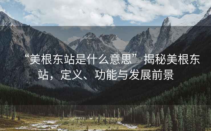 “美根東站是什么意思”揭秘美根東站，定義、功能與發(fā)展前景