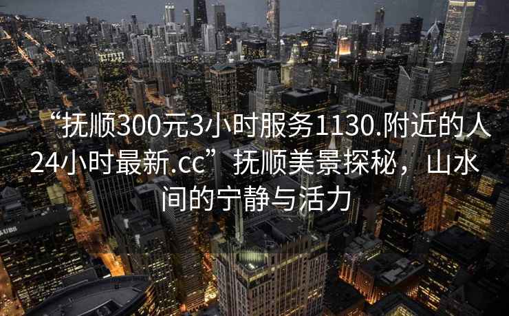 “撫順300元3小時(shí)服務(wù)1130.附近的人24小時(shí)最新.cc”撫順美景探秘，山水間的寧靜與活力