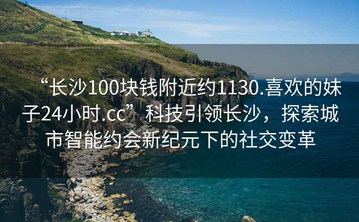 “長(zhǎng)沙100塊錢附近約1130.喜歡的妹子24小時(shí).cc”科技引領(lǐng)長(zhǎng)沙，探索城市智能約會(huì)新紀(jì)元下的社交變革