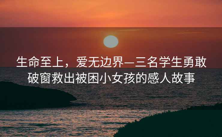生命至上，愛無邊界—三名學(xué)生勇敢破窗救出被困小女孩的感人故事