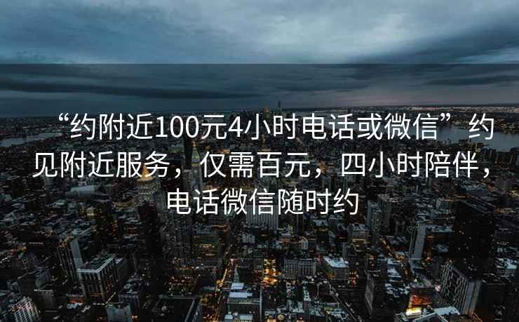 “約附近100元4小時(shí)電話或微信”約見附近服務(wù)，僅需百元，四小時(shí)陪伴，電話微信隨時(shí)約