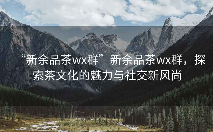 “新余品茶wx群”新余品茶wx群，探索茶文化的魅力與社交新風(fēng)尚