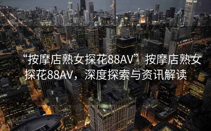 “按摩店熟女探花88AV”按摩店熟女探花88AV，深度探索與資訊解讀