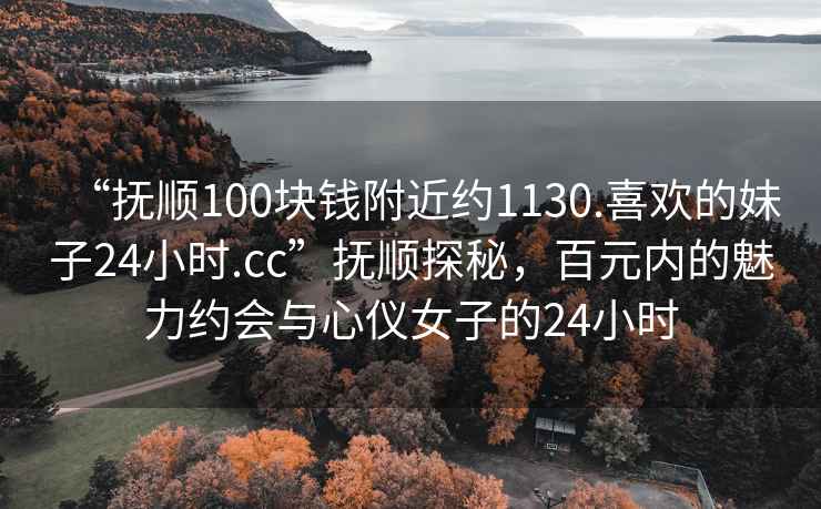 “撫順100塊錢附近約1130.喜歡的妹子24小時.cc”撫順探秘，百元內(nèi)的魅力約會與心儀女子的24小時