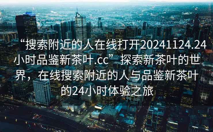 “搜索附近的人在線打開(kāi)20241124.24小時(shí)品鑒新茶葉.cc”探索新茶葉的世界，在線搜索附近的人與品鑒新茶葉的24小時(shí)體驗(yàn)之旅