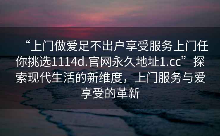 “上門做愛足不出戶享受服務(wù)上門任你挑選1114d.官網(wǎng)永久地址1.cc”探索現(xiàn)代生活的新維度，上門服務(wù)與愛享受的革新