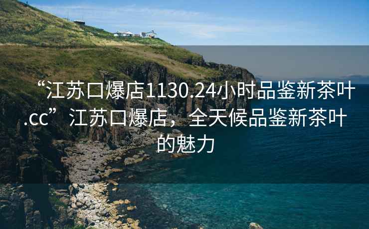 “江蘇口爆店1130.24小時(shí)品鑒新茶葉.cc”江蘇口爆店，全天候品鑒新茶葉的魅力