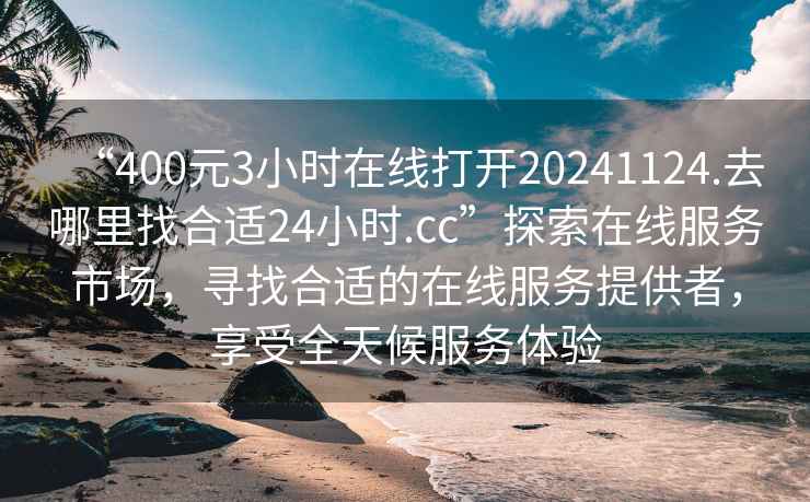 “400元3小時在線打開20241124.去哪里找合適24小時.cc”探索在線服務市場，尋找合適的在線服務提供者，享受全天候服務體驗