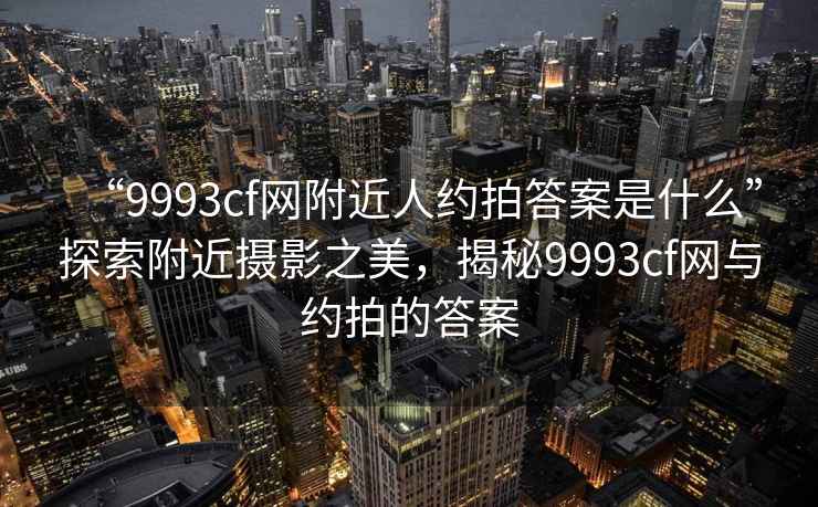 “9993cf網(wǎng)附近人約拍答案是什么”探索附近攝影之美，揭秘9993cf網(wǎng)與約拍的答案