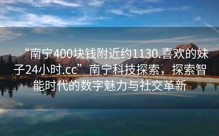 “南寧400塊錢附近約1130.喜歡的妹子24小時(shí).cc”南寧科技探索，探索智能時(shí)代的數(shù)字魅力與社交革新