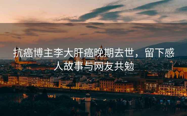 抗癌博主李大肝癌晚期去世，留下感人故事與網友共勉