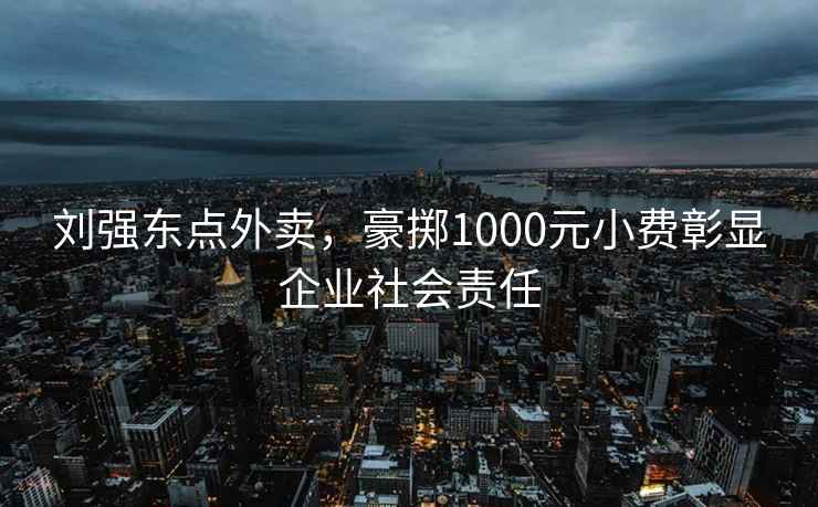 劉強(qiáng)東點(diǎn)外賣，豪擲1000元小費(fèi)彰顯企業(yè)社會(huì)責(zé)任