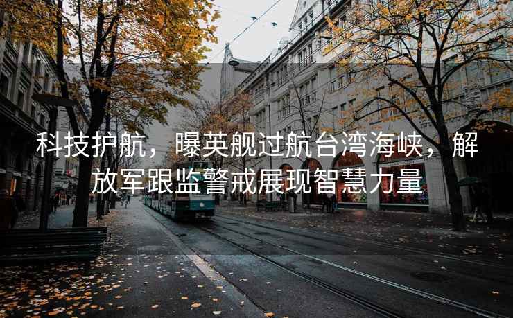 科技護航，曝英艦過航臺灣海峽，解放軍跟監(jiān)警戒展現智慧力量