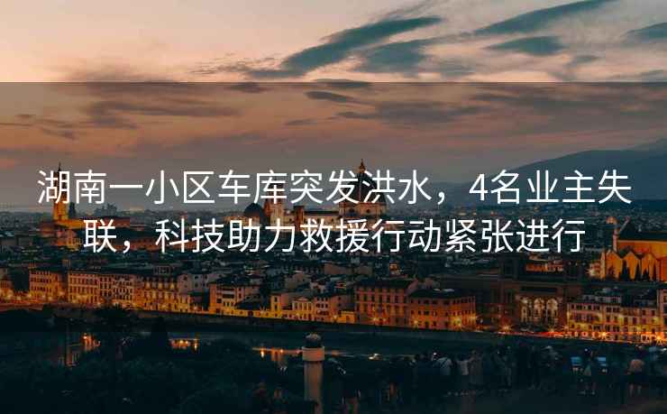 湖南一小區(qū)車庫(kù)突發(fā)洪水，4名業(yè)主失聯(lián)，科技助力救援行動(dòng)緊張進(jìn)行