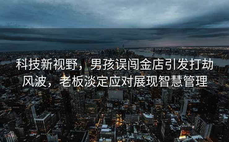 科技新視野，男孩誤闖金店引發(fā)打劫風(fēng)波，老板淡定應(yīng)對展現(xiàn)智慧管理