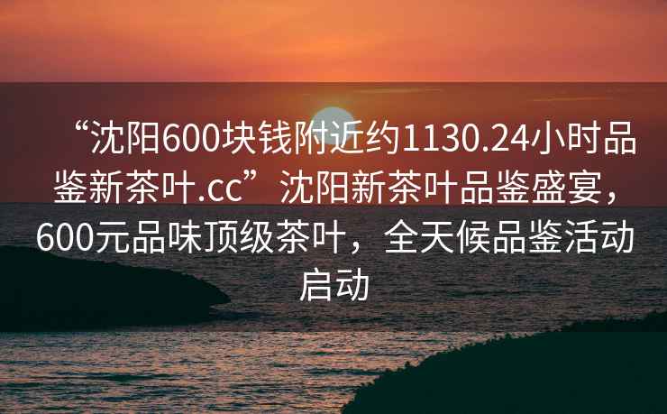 “沈陽600塊錢附近約1130.24小時品鑒新茶葉.cc”沈陽新茶葉品鑒盛宴，600元品味頂級茶葉，全天候品鑒活動啟動