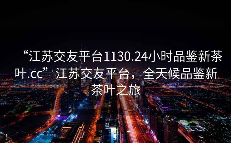 “江蘇交友平臺(tái)1130.24小時(shí)品鑒新茶葉.cc”江蘇交友平臺(tái)，全天候品鑒新茶葉之旅