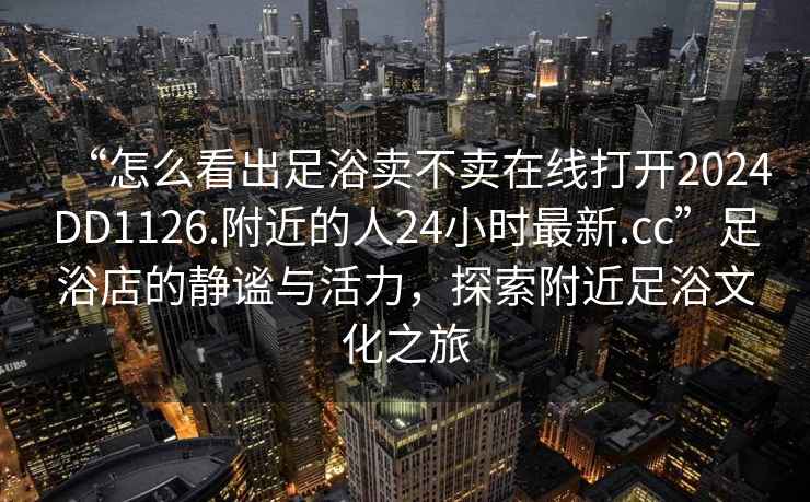 “怎么看出足浴賣不賣在線打開2024DD1126.附近的人24小時最新.cc”足浴店的靜謐與活力，探索附近足浴文化之旅