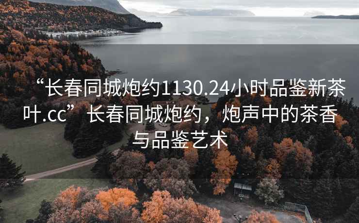 “長(zhǎng)春同城炮約1130.24小時(shí)品鑒新茶葉.cc”長(zhǎng)春同城炮約，炮聲中的茶香與品鑒藝術(shù)