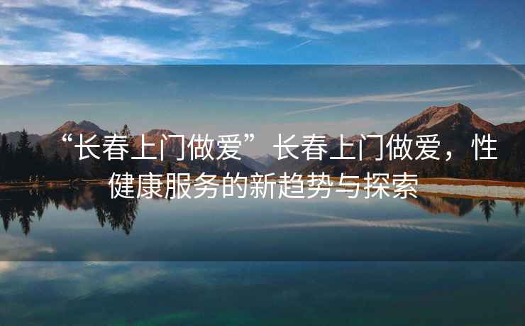 “長春上門做愛”長春上門做愛，性健康服務的新趨勢與探索