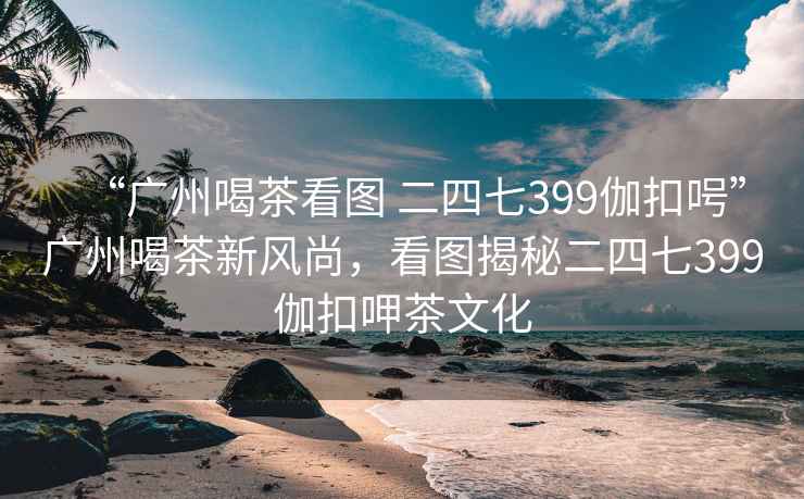 “廣州喝茶看圖 二四七399伽扣呺”廣州喝茶新風(fēng)尚，看圖揭秘二四七399伽扣呷茶文化