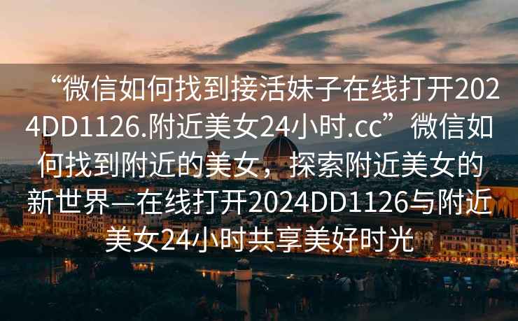 “微信如何找到接活妹子在線打開2024DD1126.附近美女24小時.cc”微信如何找到附近的美女，探索附近美女的新世界—在線打開2024DD1126與附近美女24小時共享美好時光