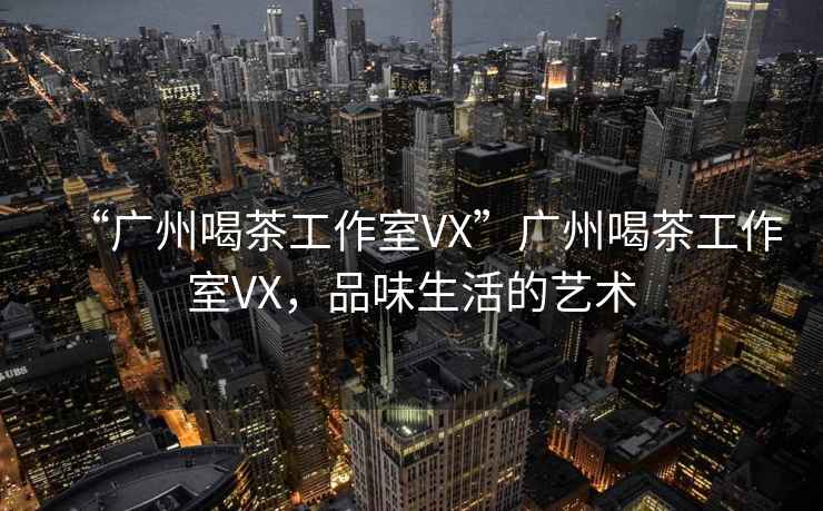 “廣州喝茶工作室VX”廣州喝茶工作室VX，品味生活的藝術(shù)