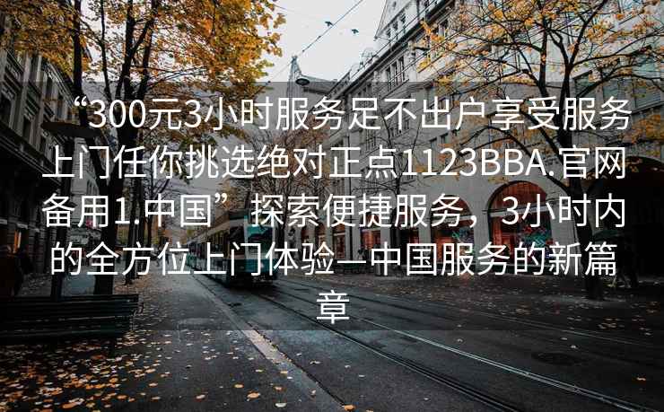 “300元3小時(shí)服務(wù)足不出戶享受服務(wù)上門任你挑選絕對(duì)正點(diǎn)1123BBA.官網(wǎng)備用1.中國(guó)”探索便捷服務(wù)，3小時(shí)內(nèi)的全方位上門體驗(yàn)—中國(guó)服務(wù)的新篇章