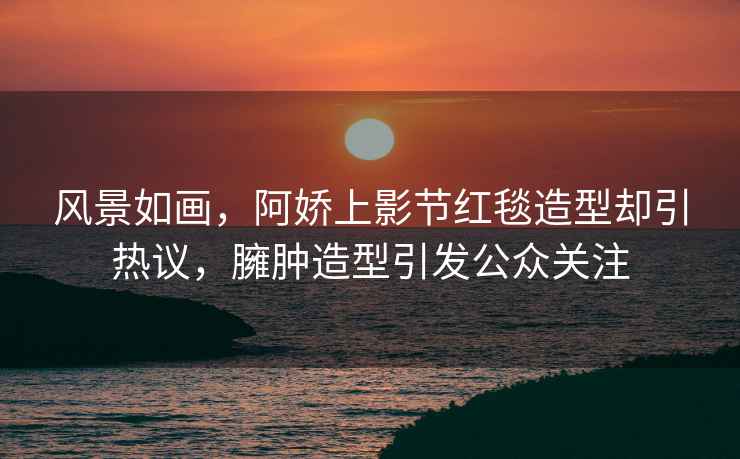 風(fēng)景如畫，阿嬌上影節(jié)紅毯造型卻引熱議，臃腫造型引發(fā)公眾關(guān)注