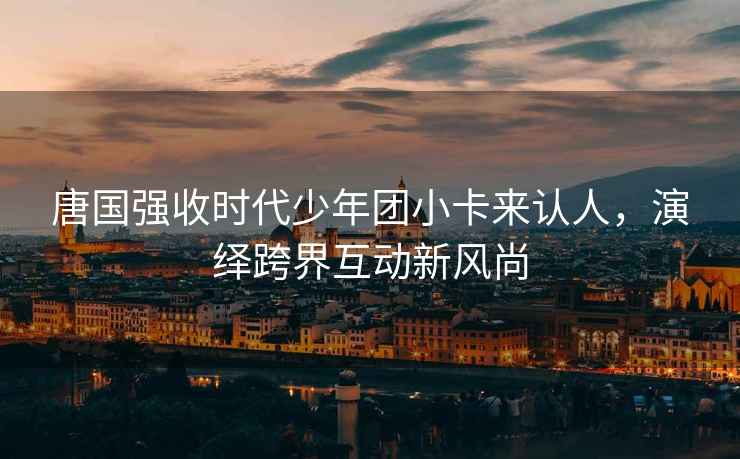 唐國(guó)強(qiáng)收時(shí)代少年團(tuán)小卡來(lái)認(rèn)人，演繹跨界互動(dòng)新風(fēng)尚