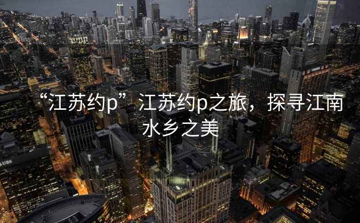 “江蘇約p”江蘇約p之旅，探尋江南水鄉(xiāng)之美