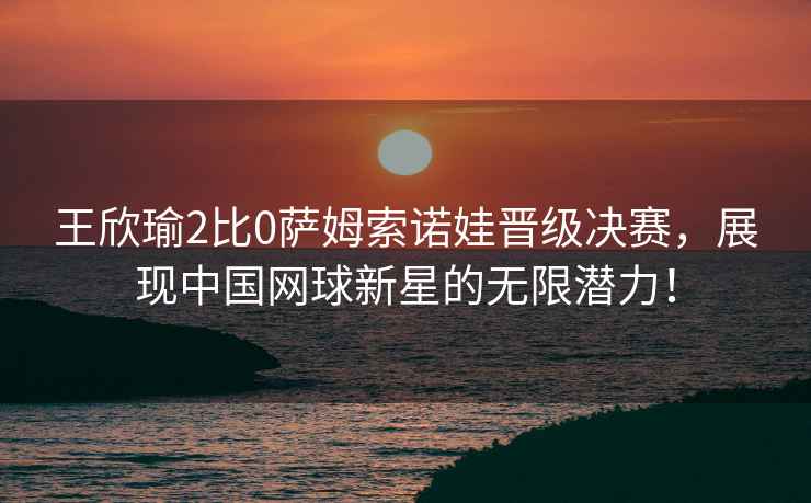 王欣瑜2比0薩姆索諾娃晉級決賽，展現(xiàn)中國網(wǎng)球新星的無限潛力！