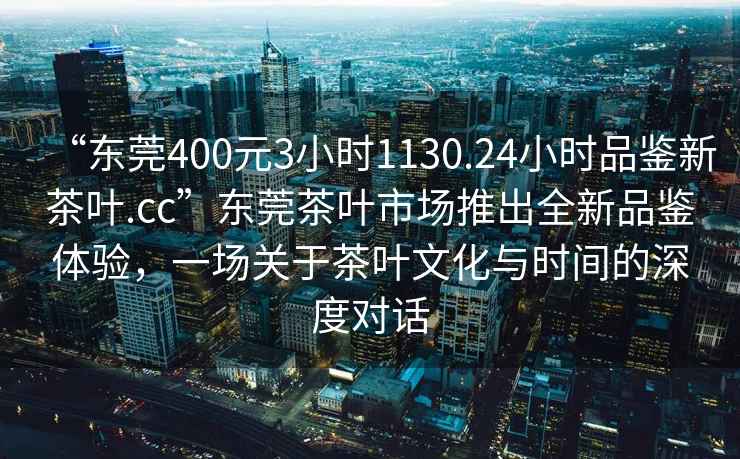 “東莞400元3小時1130.24小時品鑒新茶葉.cc”東莞茶葉市場推出全新品鑒體驗，一場關(guān)于茶葉文化與時間的深度對話