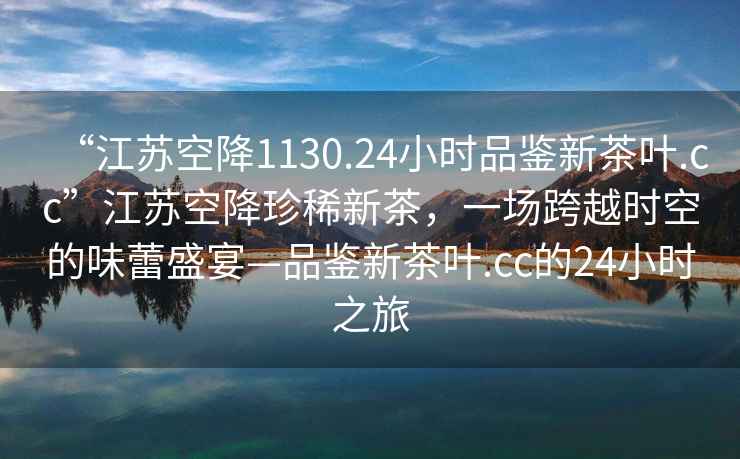“江蘇空降1130.24小時品鑒新茶葉.cc”江蘇空降珍稀新茶，一場跨越時空的味蕾盛宴—品鑒新茶葉.cc的24小時之旅