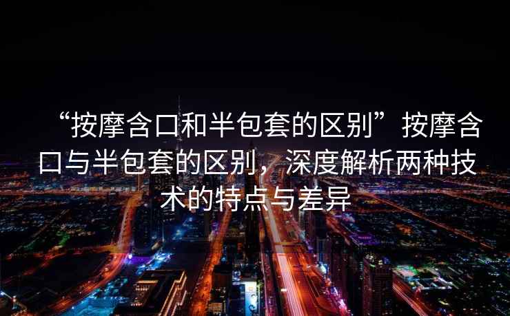 “按摩含口和半包套的區(qū)別”按摩含口與半包套的區(qū)別，深度解析兩種技術(shù)的特點(diǎn)與差異