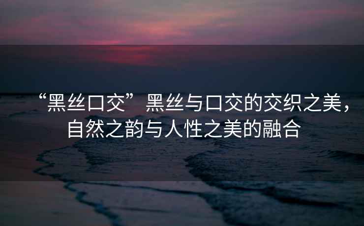 “黑絲口交”黑絲與口交的交織之美，自然之韻與人性之美的融合
