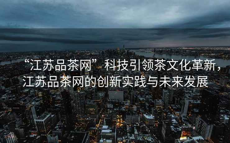 “江蘇品茶網(wǎng)”科技引領(lǐng)茶文化革新，江蘇品茶網(wǎng)的創(chuàng)新實(shí)踐與未來發(fā)展