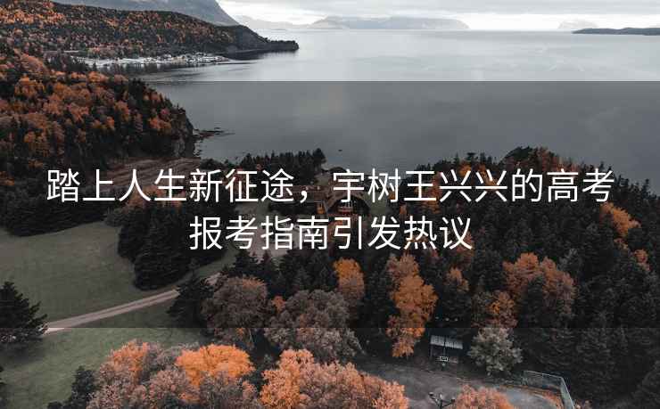 踏上人生新征途，宇樹王興興的高考報(bào)考指南引發(fā)熱議
