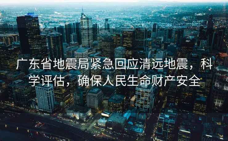 廣東省地震局緊急回應(yīng)清遠(yuǎn)地震，科學(xué)評估，確保人民生命財產(chǎn)安全