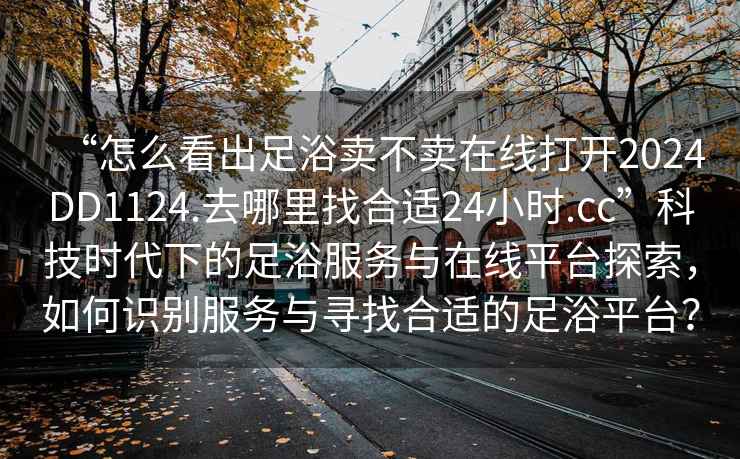 “怎么看出足浴賣不賣在線打開2024DD1124.去哪里找合適24小時.cc”科技時代下的足浴服務(wù)與在線平臺探索，如何識別服務(wù)與尋找合適的足浴平臺？