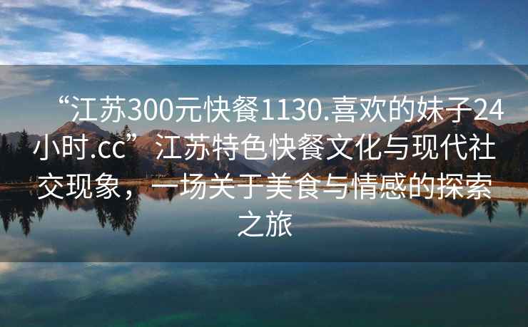 “江蘇300元快餐1130.喜歡的妹子24小時(shí).cc”江蘇特色快餐文化與現(xiàn)代社交現(xiàn)象，一場關(guān)于美食與情感的探索之旅
