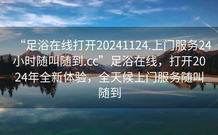 “足浴在線打開20241124.上門服務(wù)24小時隨叫隨到.cc”足浴在線，打開2024年全新體驗，全天候上門服務(wù)隨叫隨到