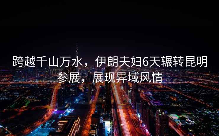 跨越千山萬水，伊朗夫婦6天輾轉(zhuǎn)昆明參展，展現(xiàn)異域風(fēng)情