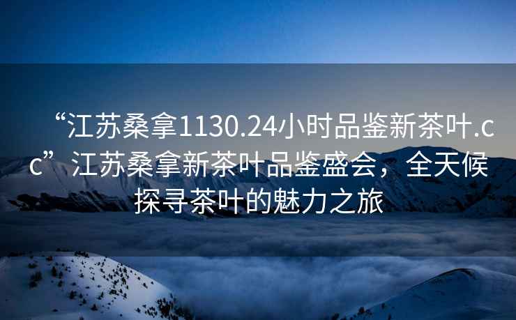 “江蘇桑拿1130.24小時(shí)品鑒新茶葉.cc”江蘇桑拿新茶葉品鑒盛會(huì)，全天候探尋茶葉的魅力之旅