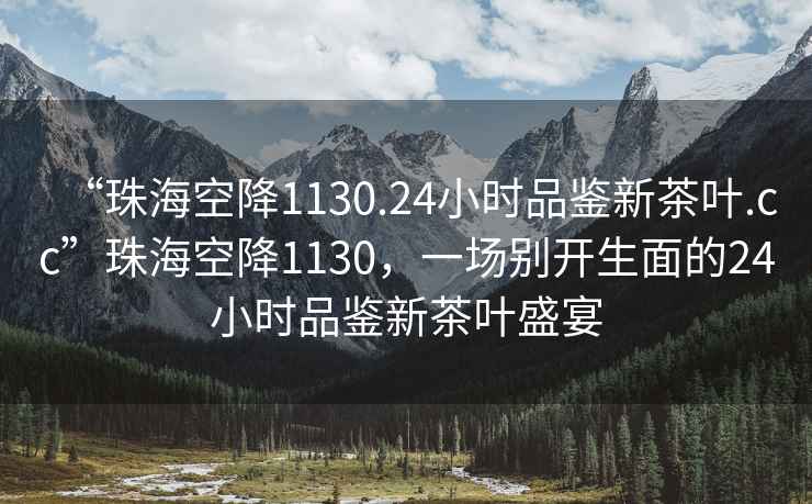 “珠海空降1130.24小時(shí)品鑒新茶葉.cc”珠?？战?130，一場(chǎng)別開(kāi)生面的24小時(shí)品鑒新茶葉盛宴
