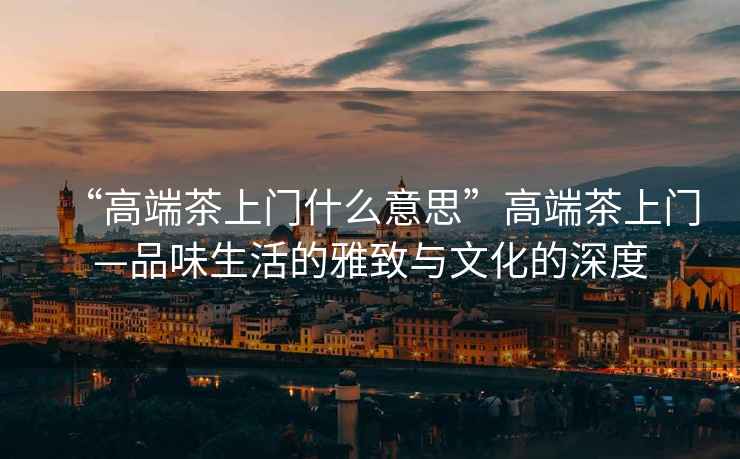 “高端茶上門什么意思”高端茶上門—品味生活的雅致與文化的深度